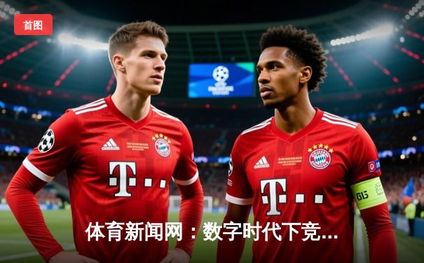 体育新闻网：数字时代下竞技资讯的深度变革与价值重塑