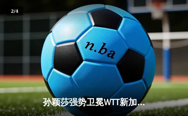 孙颖莎强势卫冕WTT新加坡大满贯女单冠军，4-1完胜王曼昱展现绝对统治力 - 2
