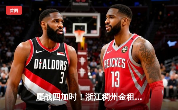 鏖战四加时！浙江稠州金租158：163憾负广东宏远 CBA上演史诗级对攻大战