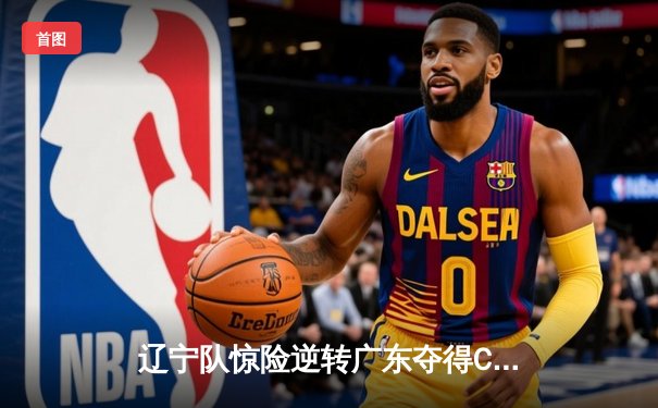 辽宁队惊险逆转广东夺得CBA总冠军，赵继伟荣膺MVP