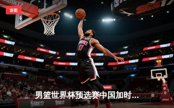 男篮世界杯预选赛中国加时险胜巴林 周琦25+15统治篮下