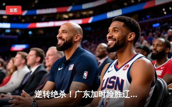 逆转绝杀！广东加时险胜辽宁，胡明轩35分主导惊天翻盘