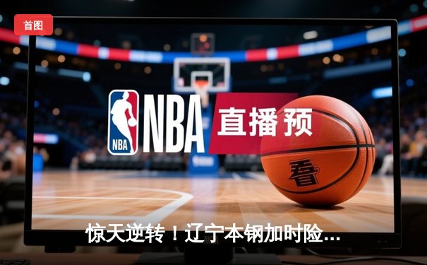 惊天逆转！辽宁本钢加时险胜广东宏远，赵继伟37分创生涯新高